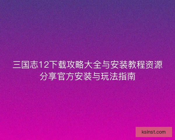 三国志12下载攻略大全与安装教程资源分享官方安装与玩法指南