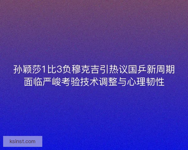 孙颖莎1比3负穆克吉引热议国乒新周期面临严峻考验技术调整与心理韧性