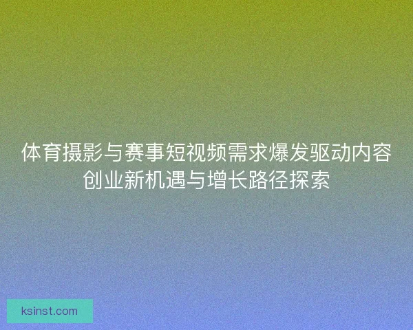 体育摄影与赛事短视频需求爆发驱动内容创业新机遇与增长路径探索