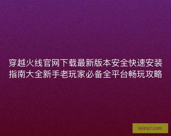 穿越火线官网下载最新版本安全快速安装指南大全新手老玩家必备全平台畅玩攻略