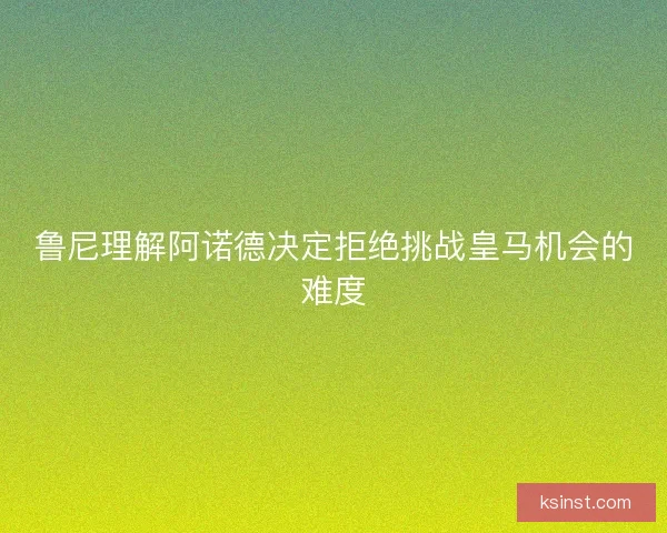 鲁尼理解阿诺德决定拒绝挑战皇马机会的难度