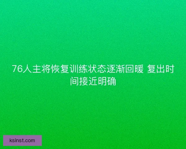 76人主将恢复训练状态逐渐回暖 复出时间接近明确