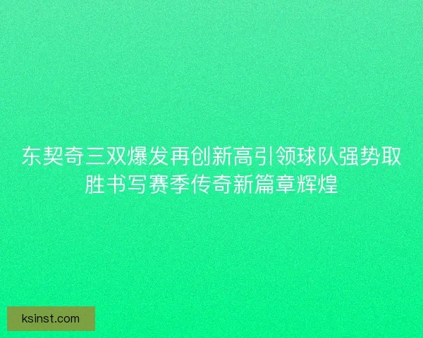 东契奇三双爆发再创新高引领球队强势取胜书写赛季传奇新篇章辉煌