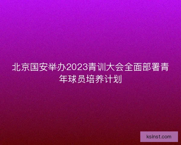 北京国安举办2023青训大会全面部署青年球员培养计划