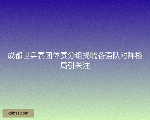 成都世乒赛团体赛分组揭晓各强队对阵格局引关注
