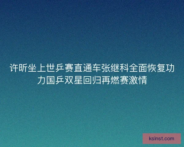 许昕坐上世乒赛直通车张继科全面恢复功力国乒双星回归再燃赛激情