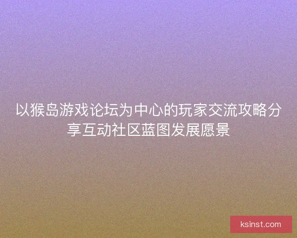 以猴岛游戏论坛为中心的玩家交流攻略分享互动社区蓝图发展愿景