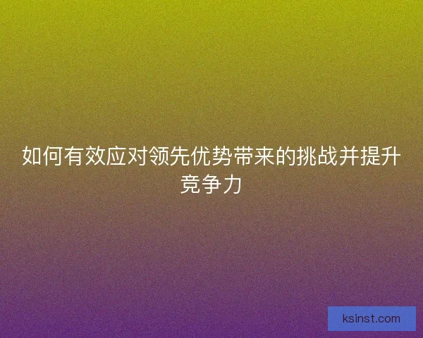如何有效应对领先优势带来的挑战并提升竞争力