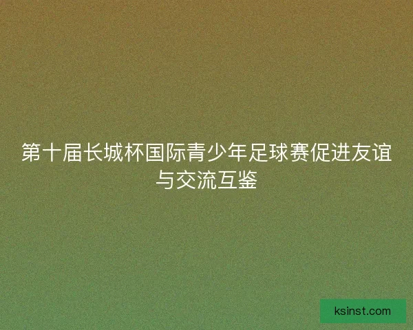 第十届长城杯国际青少年足球赛促进友谊与交流互鉴