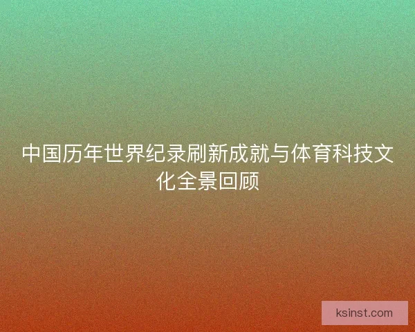 中国历年世界纪录刷新成就与体育科技文化全景回顾