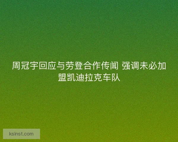 周冠宇回应与劳登合作传闻 强调未必加盟凯迪拉克车队