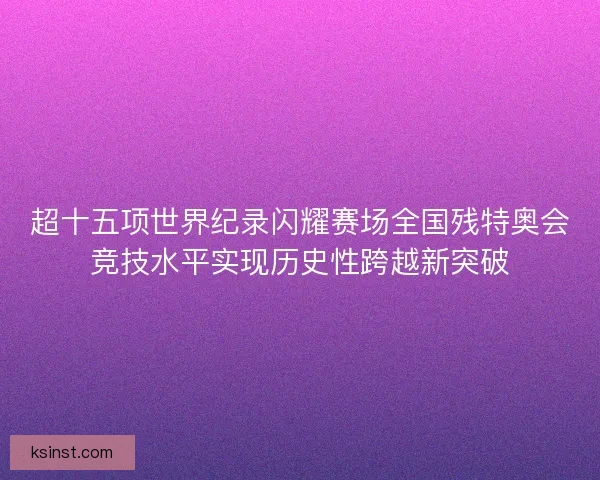 超十五项世界纪录闪耀赛场全国残特奥会竞技水平实现历史性跨越新突破