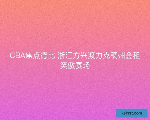 CBA焦点德比 浙江方兴渡力克稠州金租笑傲赛场