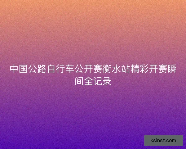 中国公路自行车公开赛衡水站精彩开赛瞬间全记录
