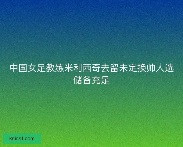 中国女足教练米利西奇去留未定换帅人选储备充足