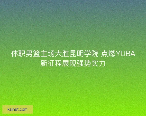体职男篮主场大胜昆明学院 点燃YUBA新征程展现强势实力