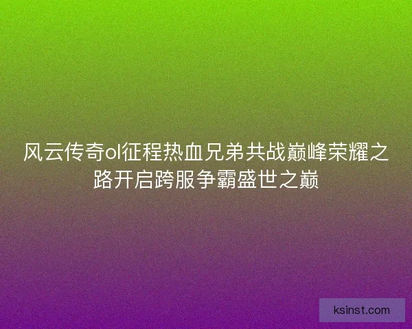 风云传奇ol征程热血兄弟共战巅峰荣耀之路开启跨服争霸盛世之巅