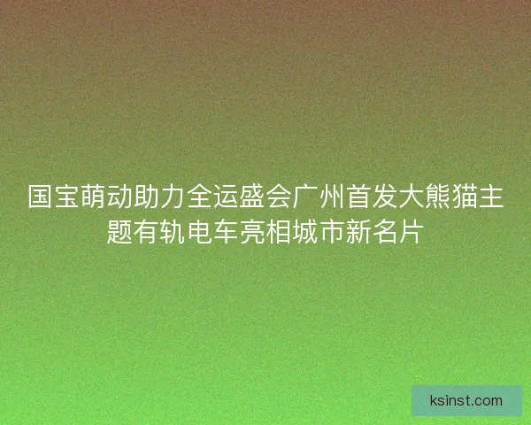 国宝萌动助力全运盛会广州首发大熊猫主题有轨电车亮相城市新名片