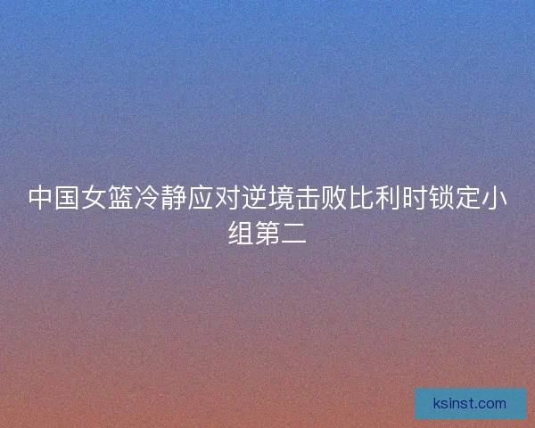中国女篮冷静应对逆境击败比利时锁定小组第二