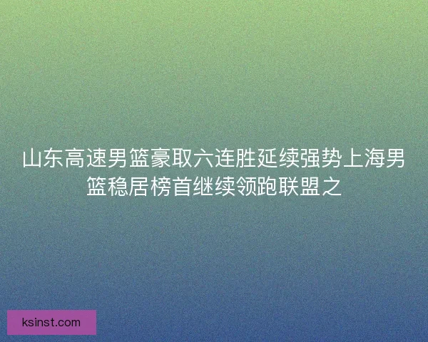 山东高速男篮豪取六连胜延续强势上海男篮稳居榜首继续领跑联盟之