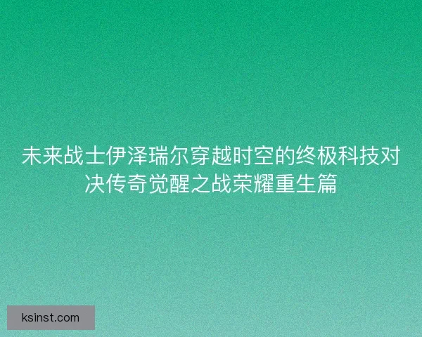 未来战士伊泽瑞尔穿越时空的终极科技对决传奇觉醒之战荣耀重生篇